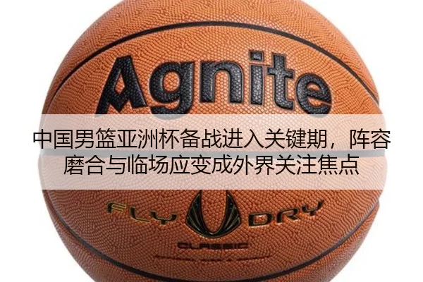 中国男篮亚洲杯备战进入关键期，阵容磨合与临场应变成外界关注焦点