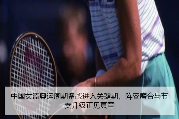 中国女篮奥运周期备战进入关键期，阵容磨合与节奏升级正见真章（pazhenren）